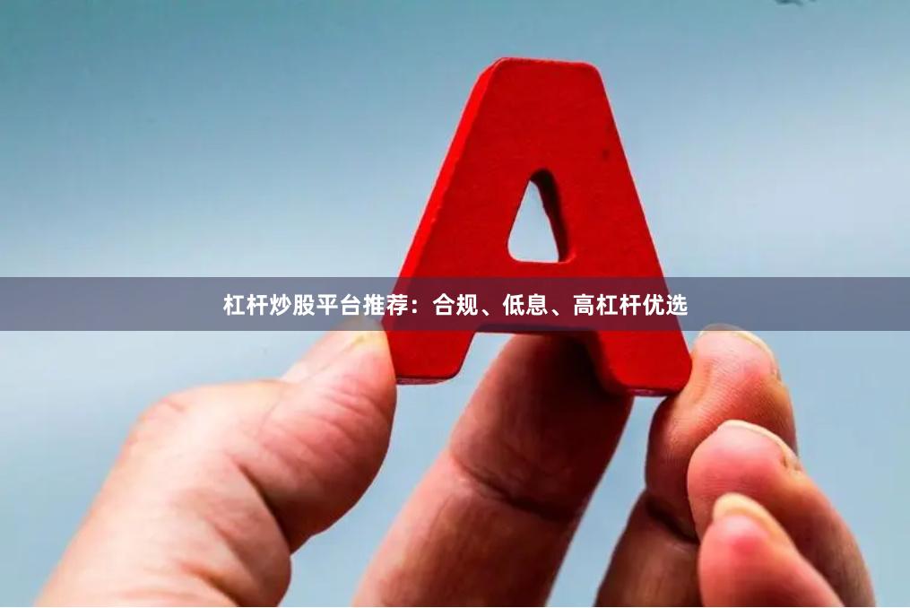 杠杆炒股平台推荐：合规、低息、高杠杆优选
